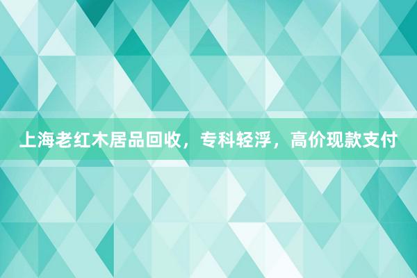 上海老红木居品回收，专科轻浮，高价现款支付