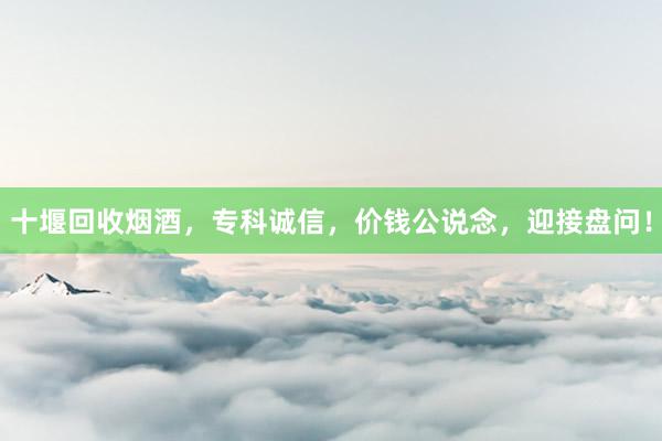 十堰回收烟酒，专科诚信，价钱公说念，迎接盘问！