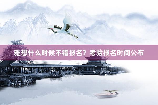 雅想什么时候不错报名？考验报名时间公布