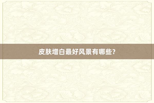皮肤增白最好风景有哪些？