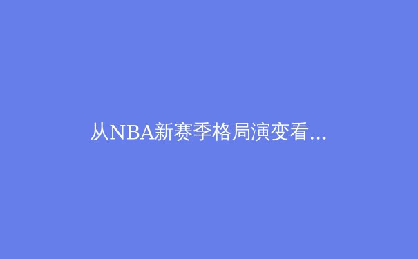 从NBA新赛季格局演变看现代篮球的战术革命与数据分析的崛起