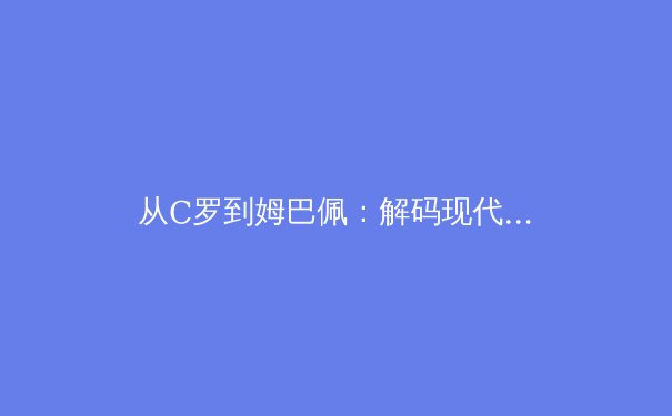 从C罗到姆巴佩：解码现代足球运动员的巅峰期延长密码 - 3
